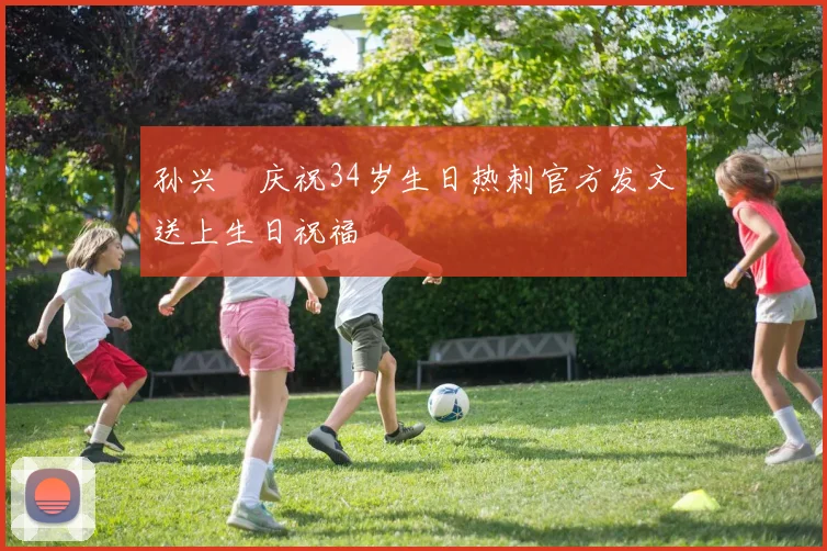 孙兴慜庆祝34岁生日热刺官方发文送上生日祝福