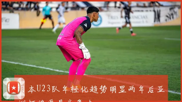 日本U23队年轻化趋势明显两年后亚洲杯将更具竞争力