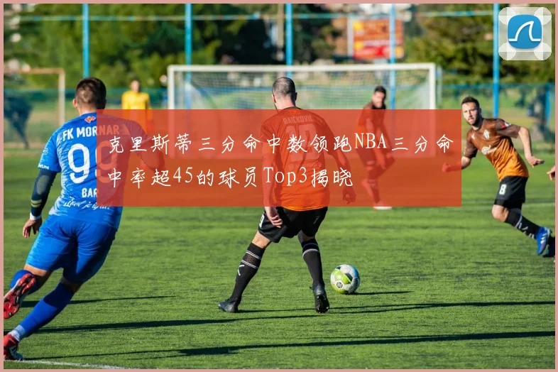 克里斯蒂三分命中数领跑NBA三分命中率超45的球员Top3揭晓
