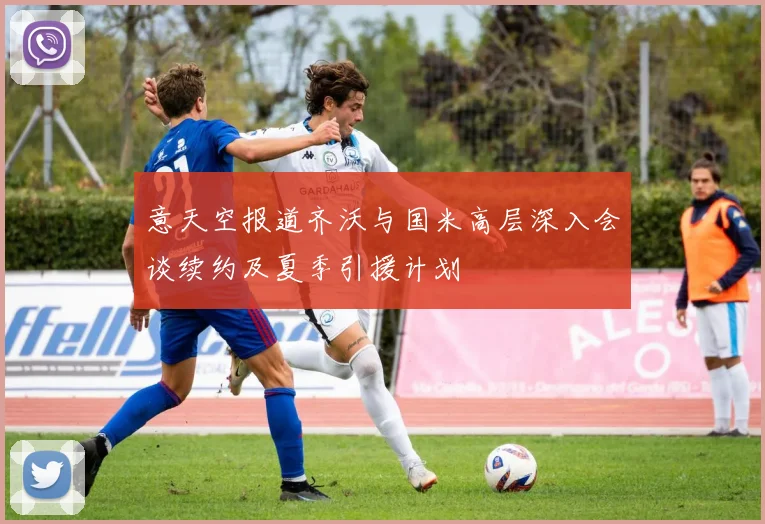 意天空报道齐沃与国米高层深入会谈续约及夏季引援计划