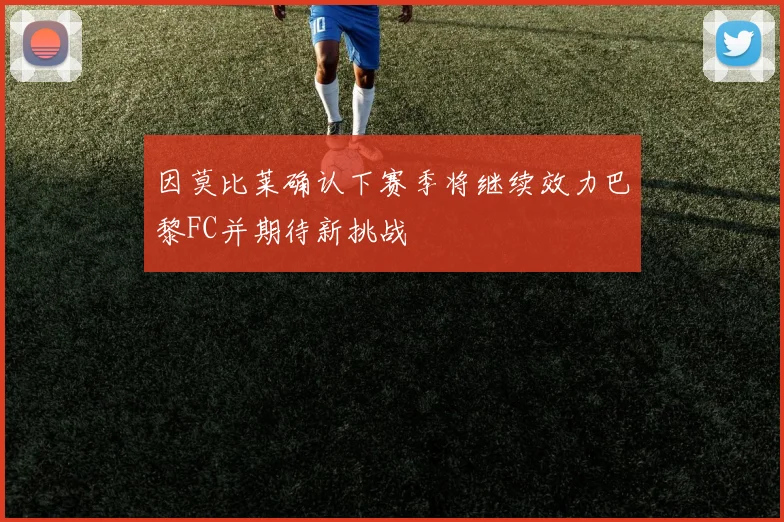 因莫比莱确认下赛季将继续效力巴黎FC并期待新挑战