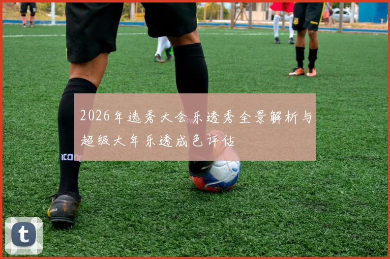 2026年选秀大会乐透秀全景解析与超级大年乐透成色评估