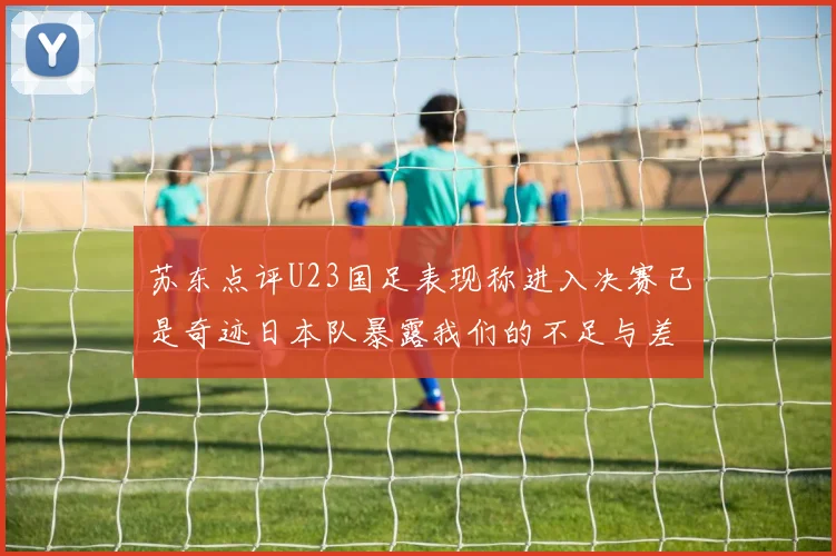 苏东点评U23国足表现称进入决赛已是奇迹日本队暴露我们的不足与差距