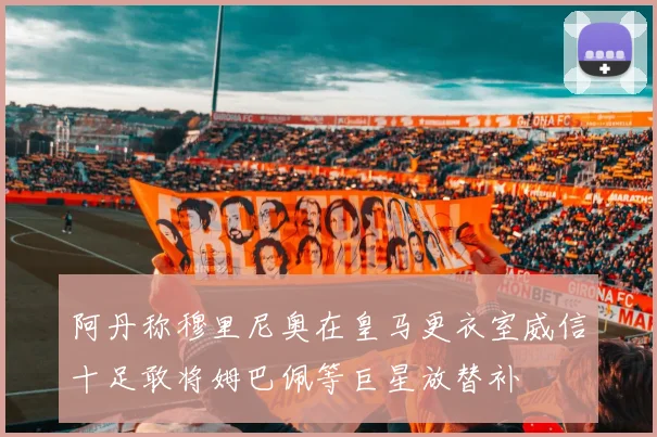 阿丹称穆里尼奥在皇马更衣室威信十足敢将姆巴佩等巨星放替补