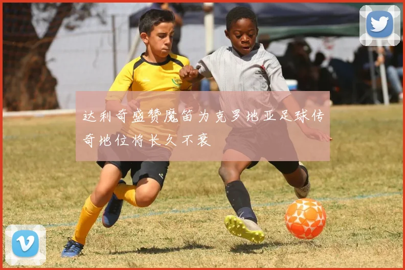 达利奇盛赞魔笛为克罗地亚足球传奇地位将长久不衰