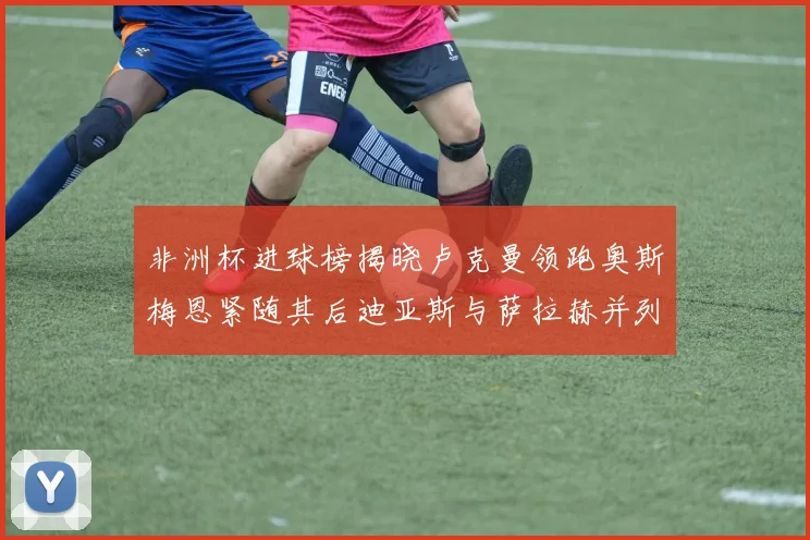 非洲杯进球榜揭晓卢克曼领跑奥斯梅恩紧随其后迪亚斯与萨拉赫并列第三