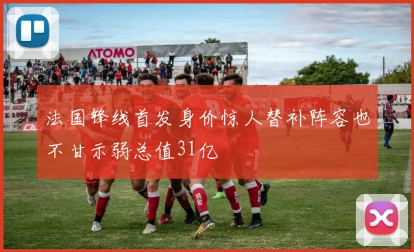 法国锋线首发身价惊人替补阵容也不甘示弱总值31亿
