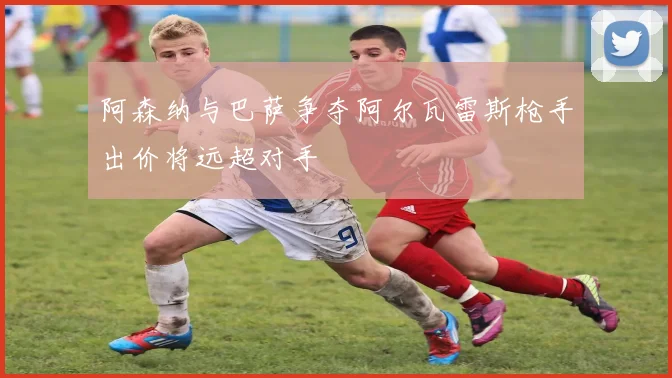 阿森纳与巴萨争夺阿尔瓦雷斯枪手出价将远超对手
