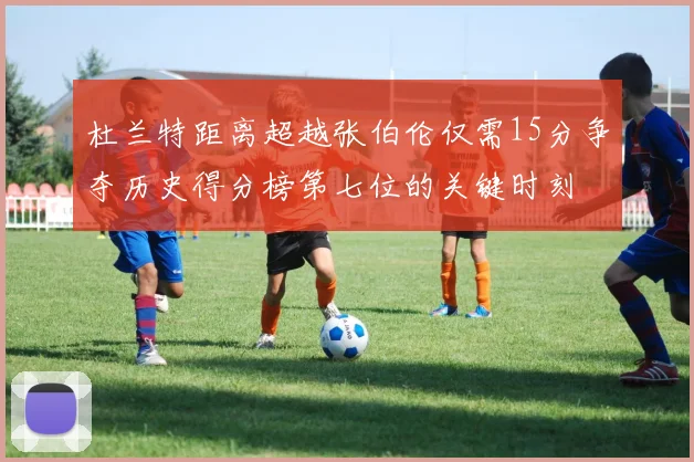 杜兰特距离超越张伯伦仅需15分争夺历史得分榜第七位的关键时刻