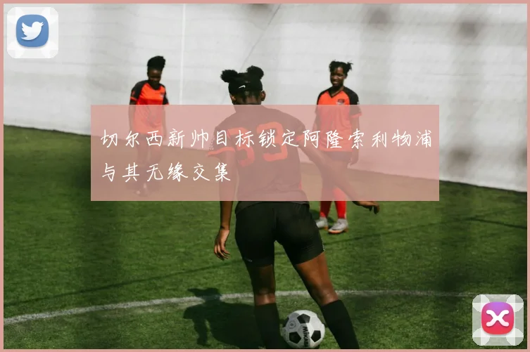 切尔西新帅目标锁定阿隆索利物浦与其无缘交集