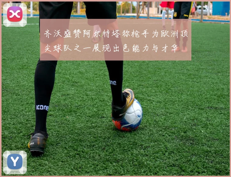 齐沃盛赞阿尔特塔称枪手为欧洲顶尖球队之一展现出色能力与才华