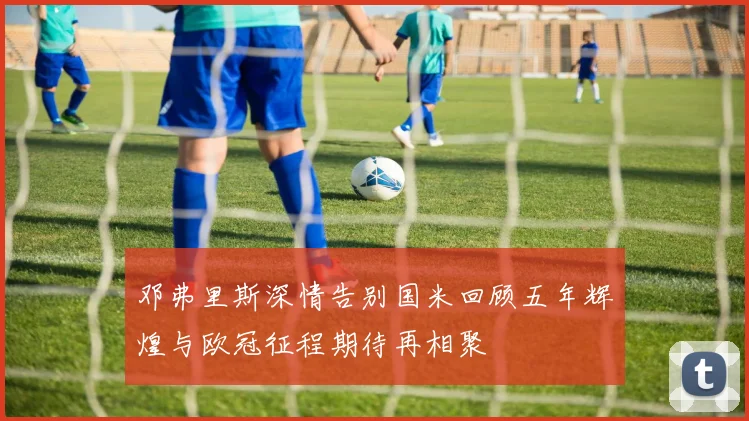 邓弗里斯深情告别国米回顾五年辉煌与欧冠征程期待再相聚