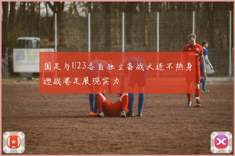 国足与U23各自独立备战大连不热身迎战港足展现实力