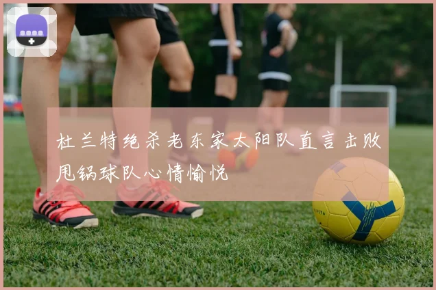 杜兰特绝杀老东家太阳队直言击败甩锅球队心情愉悦