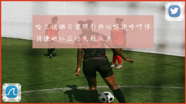 哈兰德晒日常照引热议球迷呼吁保持谦逊以应对失冠压力