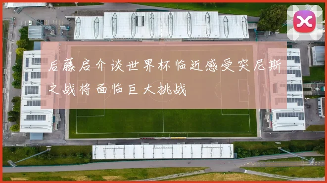 后藤启介谈世界杯临近感受突尼斯之战将面临巨大挑战