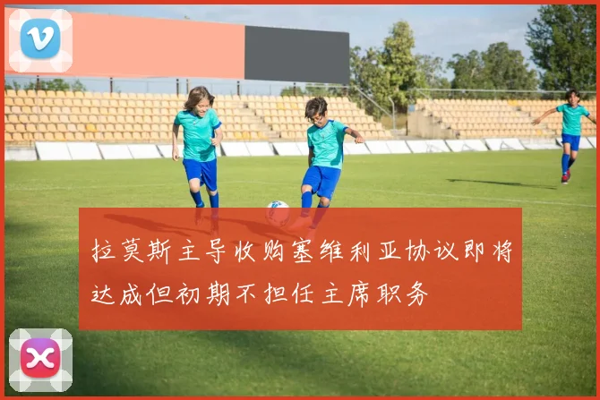拉莫斯主导收购塞维利亚协议即将达成但初期不担任主席职务