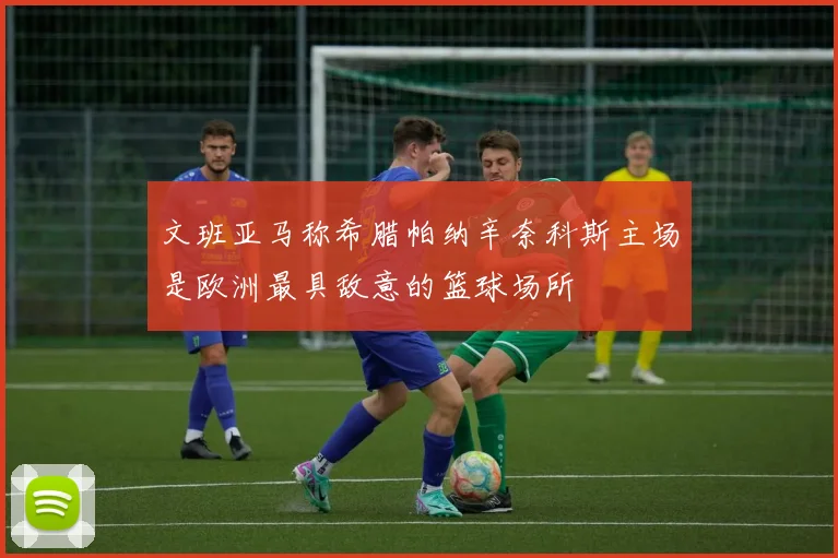 文班亚马称希腊帕纳辛奈科斯主场是欧洲最具敌意的篮球场所