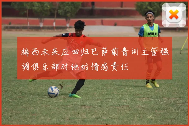 梅西未来应回归巴萨前青训主管强调俱乐部对他的情感责任